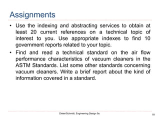 55
Dieter/Schmidt, Engineering Design 5e.
Assignments
• Use the indexing and abstracting services to obtain at
least 20 current references on a technical topic of
interest to you. Use appropriate indexes to find 10
government reports related to your topic.
• Find and read a technical standard on the air flow
performance characteristics of vacuum cleaners in the
ASTM Standards. List some other standards concerning
vacuum cleaners. Write a brief report about the kind of
information covered in a standard.
 