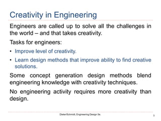 3
Dieter/Schmidt, Engineering Design 5e.
Creativity in Engineering
Engineers are called up to solve all the challenges in
the world – and that takes creativity.
Tasks for engineers:
• Improve level of creativity.
• Learn design methods that improve ability to find creative
solutions.
Some concept generation design methods blend
engineering knowledge with creativity techniques.
No engineering activity requires more creativity than
design.
 