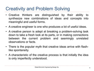 6
Dieter/Schmidt, Engineering Design 5e.
Creativity and Problem Solving
• Creative thinkers are distinguished by their ability to
synthesize new combinations of ideas and concepts into
meaningful and useful forms.
• A creative engineer is one who produces a lot of useful ideas.
• A creative person is adept at breaking a problem-solving task
down to take a fresh look at its parts, or in making connections
between the current problem and seemingly unrelated
observations or facts.
• There is the popular myth that creative ideas arrive with flash-
like spontaneity.
• A characteristic of the creative process is that initially the idea
is only imperfectly understood.
 