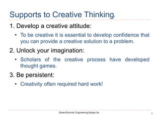 7
Dieter/Schmidt, Engineering Design 5e.
Supports to Creative Thinking1
1. Develop a creative attitude:
• To be creative it is essential to develop confidence that
you can provide a creative solution to a problem.
2. Unlock your imagination:
• Scholars of the creative process have developed
thought games.
3. Be persistent:
• Creativity often required hard work!
 