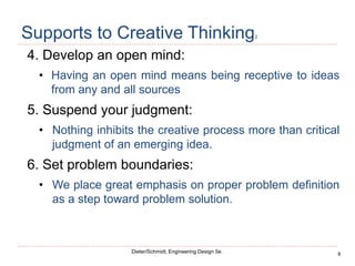 8
Dieter/Schmidt, Engineering Design 5e.
Supports to Creative Thinking2
4. Develop an open mind:
• Having an open mind means being receptive to ideas
from any and all sources
5. Suspend your judgment:
• Nothing inhibits the creative process more than critical
judgment of an emerging idea.
6. Set problem boundaries:
• We place great emphasis on proper problem definition
as a step toward problem solution.
 