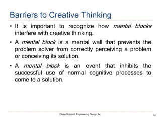 10
Dieter/Schmidt, Engineering Design 5e.
Barriers to Creative Thinking
• It is important to recognize how mental blocks
interfere with creative thinking.
• A mental block is a mental wall that prevents the
problem solver from correctly perceiving a problem
or conceiving its solution.
• A mental block is an event that inhibits the
successful use of normal cognitive processes to
come to a solution.
 