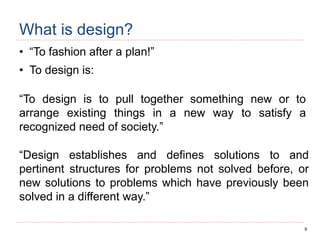 9
What is design?
• “To fashion after a plan!”
• To design is:
“To design is to pull together something new or to
arrange existing things in a new way to satisfy a
recognized need of society.”
“Design establishes and defines solutions to and
pertinent structures for problems not solved before, or
new solutions to problems which have previously been
solved in a different way.”
 