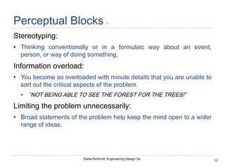 12
Dieter/Schmidt, Engineering Design 5e.
Perceptual Blocks 1
Stereotyping:
• Thinking conventionally or in a formulaic way about an event,
person, or way of doing something.
Information overload:
• You become so overloaded with minute details that you are unable to
sort out the critical aspects of the problem.
• “NOT BEING ABLE TO SEE THE FOREST FOR THE TREES!”
Limiting the problem unnecessarily:
• Broad statements of the problem help keep the mind open to a wider
range of ideas.
 