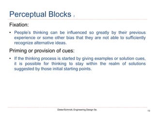 13
Dieter/Schmidt, Engineering Design 5e.
Perceptual Blocks 2
Fixation:
• People’s thinking can be influenced so greatly by their previous
experience or some other bias that they are not able to sufficiently
recognize alternative ideas.
Priming or provision of cues:
• If the thinking process is started by giving examples or solution cues,
it is possible for thinking to stay within the realm of solutions
suggested by those initial starting points.
 