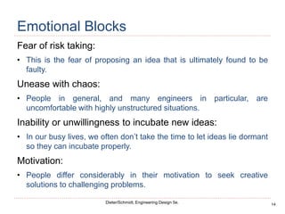 14
Dieter/Schmidt, Engineering Design 5e.
Emotional Blocks
Fear of risk taking:
• This is the fear of proposing an idea that is ultimately found to be
faulty.
Unease with chaos:
• People in general, and many engineers in particular, are
uncomfortable with highly unstructured situations.
Inability or unwillingness to incubate new ideas:
• In our busy lives, we often don’t take the time to let ideas lie dormant
so they can incubate properly.
Motivation:
• People differ considerably in their motivation to seek creative
solutions to challenging problems.
 
