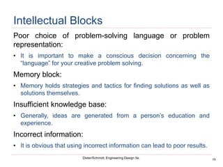 15
Dieter/Schmidt, Engineering Design 5e.
Intellectual Blocks
Poor choice of problem-solving language or problem
representation:
• It is important to make a conscious decision concerning the
“language” for your creative problem solving.
Memory block:
• Memory holds strategies and tactics for finding solutions as well as
solutions themselves.
Insufficient knowledge base:
• Generally, ideas are generated from a person’s education and
experience.
Incorrect information:
• It is obvious that using incorrect information can lead to poor results.
 