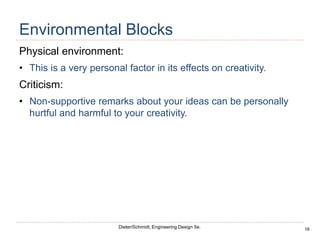 16
Dieter/Schmidt, Engineering Design 5e.
Environmental Blocks
Physical environment:
• This is a very personal factor in its effects on creativity.
Criticism:
• Non-supportive remarks about your ideas can be personally
hurtful and harmful to your creativity.
 