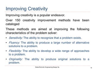18
Dieter/Schmidt, Engineering Design 5e.
Improving Creativity
Improving creativity is a popular endeavor.
Over 150 creativity improvement methods have been
cataloged
These methods are aimed at improving the following
characteristics of the problem solver:
• Sensitivity: The ability to recognize that a problem exists.
• Fluency: The ability to produce a large number of alternative
solutions to a problem.
• Flexibility: The ability to develop a wide range of approaches
to a problem.
• Originality: The ability to produce original solutions to a
problem.
 