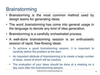 19
Dieter/Schmidt, Engineering Design 5e.
Brainstorming
• Brainstorming is the most common method used by
design teams for generating ideas.
• The word brainstorming has come into general usage in
the language to denote any kind of idea generation.
• Brainstorming is a carefully orchestrated process.
• A well-done brainstorming session is an enthusiastic
session of rapid, free-flowing ideas:
• To achieve a good brainstorming session, it is important to
carefully define the problem at the start.
• An important attribute of brainstorming is to create a large number
of ideas, some of which will be creative.
• The evaluation of your ideas should be done at a meeting on a
day soon after the brainstorming session.
 