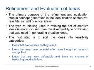 21
Dieter/Schmidt, Engineering Design 5e.
Refinement and Evaluation of Ideas
• The primary purpose of the refinement and evaluation
step in concept generation is the identification of creative,
feasible, yet still practical ideas.
• The type of thinking used in refining the set of creative
ideas is more focused than the divergent type of thinking
that was used in generating creative ideas.
• The first step is to sort the ideas into feasibility
categories:
• Ideas that are feasible as they stand.
• Ideas that may have potential after more thought or research
are applied.
• Ideas that are very unfeasible and have no chance of
becoming good solutions.
 