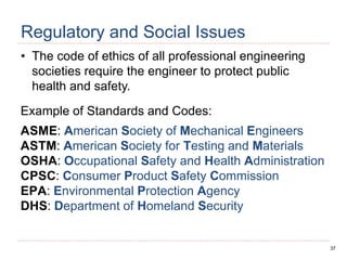37
Regulatory and Social Issues
• The code of ethics of all professional engineering
societies require the engineer to protect public
health and safety.
Example of Standards and Codes:
ASME: American Society of Mechanical Engineers
ASTM: American Society for Testing and Materials
OSHA: Occupational Safety and Health Administration
CPSC: Consumer Product Safety Commission
EPA: Environmental Protection Agency
DHS: Department of Homeland Security
 