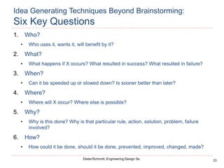 23
Dieter/Schmidt, Engineering Design 5e.
Idea Generating Techniques Beyond Brainstorming:
Six Key Questions
1. Who?
• Who uses it, wants it, will benefit by it?
2. What?
• What happens if X occurs? What resulted in success? What resulted in failure?
3. When?
• Can it be speeded up or slowed down? Is sooner better than later?
4. Where?
• Where will X occur? Where else is possible?
5. Why?
• Why is this done? Why is that particular rule, action, solution, problem, failure
involved?
6. How?
• How could it be done, should it be done, prevented, improved, changed, made?
 