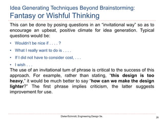 26
Dieter/Schmidt, Engineering Design 5e.
This can be done by posing questions in an “invitational way” so as to
encourage an upbeat, positive climate for idea generation. Typical
questions would be:
• Wouldn’t be nice if . . . . ?
• What I really want to do is . . . .
• If I did not have to consider cost, . . .
• I wish . . .
The use of an invitational turn of phrase is critical to the success of this
approach. For example, rather than stating, “this design is too
heavy,” it would be much better to say “how can we make the design
lighter?” The first phrase implies criticism, the latter suggests
improvement for use.
Idea Generating Techniques Beyond Brainstorming:
Fantasy or Wishful Thinking
 