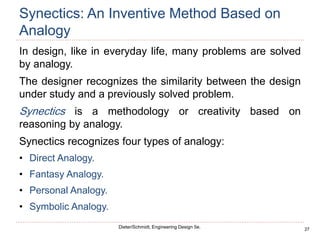27
Dieter/Schmidt, Engineering Design 5e.
Synectics: An Inventive Method Based on
Analogy
In design, like in everyday life, many problems are solved
by analogy.
The designer recognizes the similarity between the design
under study and a previously solved problem.
Synectics is a methodology or creativity based on
reasoning by analogy.
Synectics recognizes four types of analogy:
• Direct Analogy.
• Fantasy Analogy.
• Personal Analogy.
• Symbolic Analogy.
 