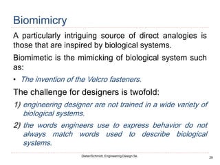 28
Dieter/Schmidt, Engineering Design 5e.
Biomimicry
A particularly intriguing source of direct analogies is
those that are inspired by biological systems.
Biomimetic is the mimicking of biological system such
as:
• The invention of the Velcro fasteners.
The challenge for designers is twofold:
1) engineering designer are not trained in a wide variety of
biological systems.
2) the words engineers use to express behavior do not
always match words used to describe biological
systems.
 