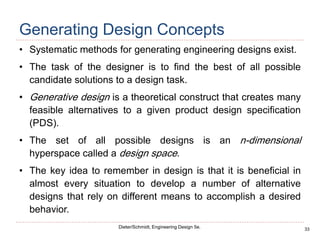 33
Dieter/Schmidt, Engineering Design 5e.
Generating Design Concepts
• Systematic methods for generating engineering designs exist.
• The task of the designer is to find the best of all possible
candidate solutions to a design task.
• Generative design is a theoretical construct that creates many
feasible alternatives to a given product design specification
(PDS).
• The set of all possible designs is an n-dimensional
hyperspace called a design space.
• The key idea to remember in design is that it is beneficial in
almost every situation to develop a number of alternative
designs that rely on different means to accomplish a desired
behavior.
 