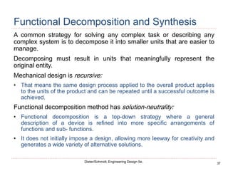 37
Dieter/Schmidt, Engineering Design 5e.
Functional Decomposition and Synthesis
A common strategy for solving any complex task or describing any
complex system is to decompose it into smaller units that are easier to
manage.
Decomposing must result in units that meaningfully represent the
original entity.
Mechanical design is recursive:
• That means the same design process applied to the overall product applies
to the units of the product and can be repeated until a successful outcome is
achieved.
Functional decomposition method has solution-neutrality:
• Functional decomposition is a top-down strategy where a general
description of a device is refined into more specific arrangements of
functions and sub- functions.
• It does not initially impose a design, allowing more leeway for creativity and
generates a wide variety of alternative solutions.
 