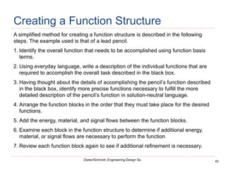 45
Dieter/Schmidt, Engineering Design 5e.
Creating a Function Structure
A simplified method for creating a function structure is described in the following
steps. The example used is that of a lead pencil.
1. Identify the overall function that needs to be accomplished using function basis
terms.
2. Using everyday language, write a description of the individual functions that are
required to accomplish the overall task described in the black box.
3. Having thought about the details of accomplishing the pencil’s function described
in the black box, identify more precise functions necessary to fulfill the more
detailed description of the pencil’s function in solution-neutral language.
4. Arrange the function blocks in the order that they must take place for the desired
functions.
5. Add the energy, material, and signal flows between the function blocks.
6. Examine each block in the function structure to determine if additional energy,
material, or signal flows are necessary to perform the function
7. Review each function block again to see if additional refinement is necessary.
 