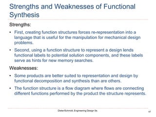 47
Dieter/Schmidt, Engineering Design 5e.
Strengths and Weaknesses of Functional
Synthesis
Strengths:
• First, creating function structures forces re-representation into a
language that is useful for the manipulation for mechanical design
problems.
• Second, using a function structure to represent a design lends
functional labels to potential solution components, and these labels
serve as hints for new memory searches.
Weaknesses:
• Some products are better suited to representation and design by
functional decomposition and synthesis than are others.
• The function structure is a flow diagram where flows are connecting
different functions performed by the product the structure represents.
 
