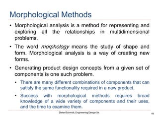 49
Dieter/Schmidt, Engineering Design 5e.
Morphological Methods
• Morphological analysis is a method for representing and
exploring all the relationships in multidimensional
problems.
• The word morphology means the study of shape and
form. Morphological analysis is a way of creating new
forms.
• Generating product design concepts from a given set of
components is one such problem.
• There are many different combinations of components that can
satisfy the same functionality required in a new product.
• Success with morphological methods requires broad
knowledge of a wide variety of components and their uses,
and the time to examine them.
 