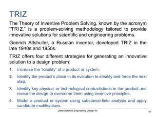 54
Dieter/Schmidt, Engineering Design 5e.
TRIZ
The Theory of Inventive Problem Solving, known by the acronym
“TRIZ,” is a problem-solving methodology tailored to provide
innovative solutions for scientific and engineering problems.
Genrich Altshuller, a Russian inventor, developed TRIZ in the
late 1940s and 1950s.
TRIZ offers four different strategies for generating an innovative
solution to a design problem:
1. Increase the “ideality” of a product or system.
2. Identify the product’s place in its evolution to ideality and force the next
step.
3. Identify key physical or technological contradictions in the product and
revise the design to overcome them using inventive principles.
4. Model a product or system using substance-field analysis and apply
candidate modifications.
 