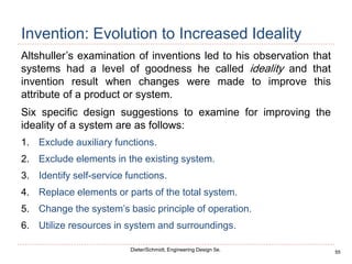 55
Dieter/Schmidt, Engineering Design 5e.
Invention: Evolution to Increased Ideality
Altshuller’s examination of inventions led to his observation that
systems had a level of goodness he called ideality and that
invention result when changes were made to improve this
attribute of a product or system.
Six specific design suggestions to examine for improving the
ideality of a system are as follows:
1. Exclude auxiliary functions.
2. Exclude elements in the existing system.
3. Identify self-service functions.
4. Replace elements or parts of the total system.
5. Change the system’s basic principle of operation.
6. Utilize resources in system and surroundings.
 