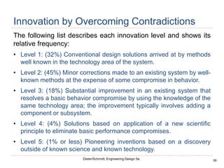 56
Dieter/Schmidt, Engineering Design 5e.
Innovation by Overcoming Contradictions
The following list describes each innovation level and shows its
relative frequency:
• Level 1: (32%) Conventional design solutions arrived at by methods
well known in the technology area of the system.
• Level 2: (45%) Minor corrections made to an existing system by well-
known methods at the expense of some compromise in behavior.
• Level 3: (18%) Substantial improvement in an existing system that
resolves a basic behavior compromise by using the knowledge of the
same technology area; the improvement typically involves adding a
component or subsystem.
• Level 4: (4%) Solutions based on application of a new scientific
principle to eliminate basic performance compromises.
• Level 5: (1% or less) Pioneering inventions based on a discovery
outside of known science and known technology.
 