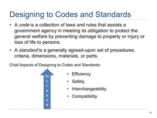 41
Designing to Codes and Standards
• A code is a collection of laws and rules that assists a
government agency in meeting its obligation to protect the
general welfare by preventing damage to property or injury or
loss of life to persons.
• A standard is a generally agreed-upon set of procedures,
criteria, dimensions, materials, or parts.
Chief Aspects of Designing to Codes and Standards:
In
c
r
e
a
s
e
• Efficiency.
• Safety.
• Interchangeability.
• Compatibility.
 