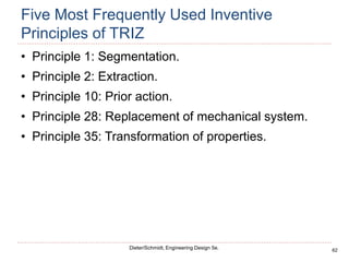 62
Dieter/Schmidt, Engineering Design 5e.
Five Most Frequently Used Inventive
Principles of TRIZ
• Principle 1: Segmentation.
• Principle 2: Extraction.
• Principle 10: Prior action.
• Principle 28: Replacement of mechanical system.
• Principle 35: Transformation of properties.
 
