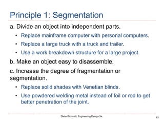 63
Dieter/Schmidt, Engineering Design 5e.
Principle 1: Segmentation
a. Divide an object into independent parts.
• Replace mainframe computer with personal computers.
• Replace a large truck with a truck and trailer.
• Use a work breakdown structure for a large project.
b. Make an object easy to disassemble.
c. Increase the degree of fragmentation or
segmentation.
• Replace solid shades with Venetian blinds.
• Use powdered welding metal instead of foil or rod to get
better penetration of the joint.
 