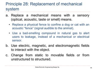 66
Dieter/Schmidt, Engineering Design 5e.
Principle 28: Replacement of mechanical
system
a. Replace a mechanical means with a sensory
(optical, acoustic, taste or smell) means.
• Replace a physical fence to confine a dog or cat with an
acoustic “fence” (signal audible to the animal).
• Use a bad-smelling compound in natural gas to alert
users to leakage, instead of a mechanical or electrical
sensor.
b. Use electric, magnetic, and electromagnetic fields
to interact with the object.
c. Change from static to movable fields or from
unstructured to structured.
 