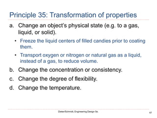 67
Dieter/Schmidt, Engineering Design 5e.
Principle 35: Transformation of properties
a. Change an object’s physical state (e.g. to a gas,
liquid, or solid).
• Freeze the liquid centers of filled candies prior to coating
them.
• Transport oxygen or nitrogen or natural gas as a liquid,
instead of a gas, to reduce volume.
b. Change the concentration or consistency.
c. Change the degree of flexibility.
d. Change the temperature.
 