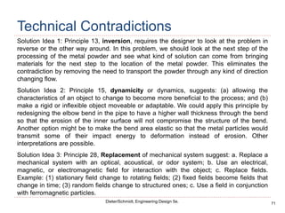 71
Dieter/Schmidt, Engineering Design 5e.
Technical Contradictions
Solution Idea 1: Principle 13, inversion, requires the designer to look at the problem in
reverse or the other way around. In this problem, we should look at the next step of the
processing of the metal powder and see what kind of solution can come from bringing
materials for the next step to the location of the metal powder. This eliminates the
contradiction by removing the need to transport the powder through any kind of direction
changing flow.
Solution Idea 2: Principle 15, dynamicity or dynamics, suggests: (a) allowing the
characteristics of an object to change to become more beneficial to the process; and (b)
make a rigid or inflexible object moveable or adaptable. We could apply this principle by
redesigning the elbow bend in the pipe to have a higher wall thickness through the bend
so that the erosion of the inner surface will not compromise the structure of the bend.
Another option might be to make the bend area elastic so that the metal particles would
transmit some of their impact energy to deformation instead of erosion. Other
interpretations are possible.
Solution Idea 3: Principle 28, Replacement of mechanical system suggest: a. Replace a
mechanical system with an optical, acoustical, or odor system; b. Use an electrical,
magnetic, or electromagnetic field for interaction with the object; c. Replace fields.
Example: (1) stationary field change to rotating fields; (2) fixed fields become fields that
change in time; (3) random fields change to structured ones; c. Use a field in conjunction
with ferromagnetic particles.
 