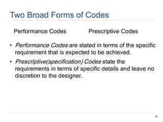 42
Two Broad Forms of Codes
Performance Codes Prescriptive Codes
• Performance Codes are stated in terms of the specific
requirement that is expected to be achieved.
• Prescriptive(specification) Codes state the
requirements in terms of specific details and leave no
discretion to the designer.
 
