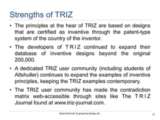 72
Dieter/Schmidt, Engineering Design 5e.
Strengths of TRIZ
• The principles at the hear of TRIZ are based on designs
that are certified as inventive through the patent-type
system of the country of the inventor.
• The developers of T R I Z continued to expand their
database of inventive designs beyond the original
200,000.
• A dedicated TRIZ user community (including students of
Altshuller) continues to expand the examples of inventive
principles, keeping the TRIZ examples contemporary.
• The TRIZ user community has made the contradiction
matrix web-accessible through sites like The T R I Z
Journal found at www.triz-journal.com.
 