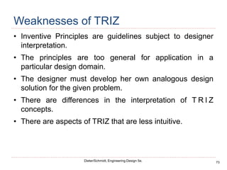 73
Dieter/Schmidt, Engineering Design 5e.
Weaknesses of TRIZ
• Inventive Principles are guidelines subject to designer
interpretation.
• The principles are too general for application in a
particular design domain.
• The designer must develop her own analogous design
solution for the given problem.
• There are differences in the interpretation of T R I Z
concepts.
• There are aspects of TRIZ that are less intuitive.
 