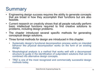 75
Dieter/Schmidt, Engineering Design 5e.
Summary
• Engineering design success requires the ability to generate concepts
that are broad in how they accomplish their functions but are also
feasible.
• Current research on creativity shows that all people naturally perform
basic intellectual functions required to find creative solutions to
problems, including design problems.
• The chapter introduced several specific methods for generating
conceptual design solutions.
• Three formal methods for design are introduced in this chapter.
• Systematic design’s functional decomposition process works on intended
behavior like physical decomposition works on the form of an existing
design.
• Morphological analysis is a method that works well with a decomposed
structure to guide in the identification of subproblem solutions that can be
combined into alternative design concepts.
• TRIZ is one of the most recognized and commercially successful design
methods today.
 
