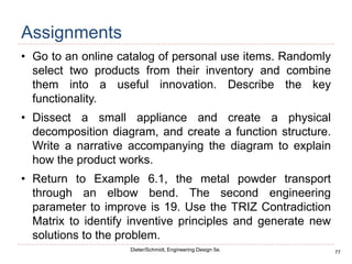 77
Dieter/Schmidt, Engineering Design 5e.
Assignments
• Go to an online catalog of personal use items. Randomly
select two products from their inventory and combine
them into a useful innovation. Describe the key
functionality.
• Dissect a small appliance and create a physical
decomposition diagram, and create a function structure.
Write a narrative accompanying the diagram to explain
how the product works.
• Return to Example 6.1, the metal powder transport
through an elbow bend. The second engineering
parameter to improve is 19. Use the TRIZ Contradiction
Matrix to identify inventive principles and generate new
solutions to the problem.
 