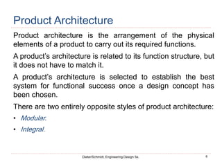 6
Dieter/Schmidt, Engineering Design 5e.
Product Architecture
Product architecture is the arrangement of the physical
elements of a product to carry out its required functions.
A product’s architecture is related to its function structure, but
it does not have to match it.
A product’s architecture is selected to establish the best
system for functional success once a design concept has
been chosen.
There are two entirely opposite styles of product architecture:
• Modular.
• Integral.
 
