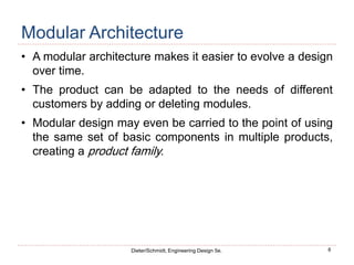 8
Dieter/Schmidt, Engineering Design 5e.
Modular Architecture
• A modular architecture makes it easier to evolve a design
over time.
• The product can be adapted to the needs of different
customers by adding or deleting modules.
• Modular design may even be carried to the point of using
the same set of basic components in multiple products,
creating a product family.
 