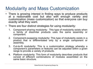 9
Dieter/Schmidt, Engineering Design 5e.
Modularity and Mass Customization
• There is growing interest in finding ways to produce products
at a reasonable cost but also with enough variety and
customization (mass customization) so that everyone can buy
exactly what they want.
• There are four distinct strategies for using modularity:
1. Component-sharing modularity: This type of modularity exists when
a family of dissimilar products uses the same assembly or
component.
2. Component-swapping modularity: This type of modularity exists in a
product that is differentiated only by a single component or
assembly.
3. Cut-to-fit modularity: This is a customization strategy whereby a
component’s parameters or features can be adjusted within a given
range to provide a variety of products.
4. Platform modularity: This form of modularity describes products that
consist of different combinations of modules assembled on the
same basic structure.
 