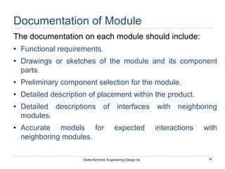 16
Dieter/Schmidt, Engineering Design 5e.
Documentation of Module
The documentation on each module should include:
• Functional requirements.
• Drawings or sketches of the module and its component
parts.
• Preliminary component selection for the module.
• Detailed description of placement within the product.
• Detailed descriptions of interfaces with neighboring
modules.
• Accurate models for expected interactions with
neighboring modules.
 