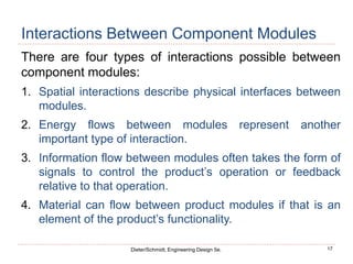 17
Dieter/Schmidt, Engineering Design 5e.
Interactions Between Component Modules
There are four types of interactions possible between
component modules:
1. Spatial interactions describe physical interfaces between
modules.
2. Energy flows between modules represent another
important type of interaction.
3. Information flow between modules often takes the form of
signals to control the product’s operation or feedback
relative to that operation.
4. Material can flow between product modules if that is an
element of the product’s functionality.
 