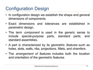 19
Dieter/Schmidt, Engineering Design 5e.
Configuration Design
• In configuration design we establish the shape and general
dimensions of components.
• Exact dimensions and tolerances are established in
parametric design.
• The term component is used in the generic sense to
include special-purpose parts, standard parts, and
standard assemblies.
• A part is characterized by its geometric features such as
holes, slots, walls, ribs, projections, fillets, and chamfers.
• The arrangement of features includes both the location
and orientation of the geometric features
 