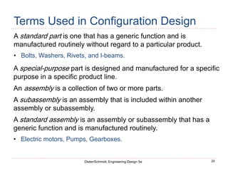 20
Dieter/Schmidt, Engineering Design 5e.
Terms Used in Configuration Design
A standard part is one that has a generic function and is
manufactured routinely without regard to a particular product.
• Bolts, Washers, Rivets, and I-beams.
A special-purpose part is designed and manufactured for a specific
purpose in a specific product line.
An assembly is a collection of two or more parts.
A subassembly is an assembly that is included within another
assembly or subassembly.
A standard assembly is an assembly or subassembly that has a
generic function and is manufactured routinely.
• Electric motors, Pumps, Gearboxes.
 