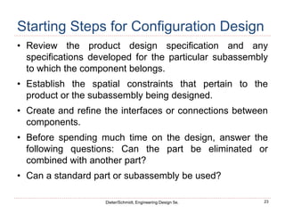 23
Dieter/Schmidt, Engineering Design 5e.
Starting Steps for Configuration Design
• Review the product design specification and any
specifications developed for the particular subassembly
to which the component belongs.
• Establish the spatial constraints that pertain to the
product or the subassembly being designed.
• Create and refine the interfaces or connections between
components.
• Before spending much time on the design, answer the
following questions: Can the part be eliminated or
combined with another part?
• Can a standard part or subassembly be used?
 