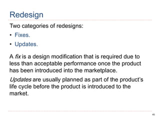 45
Redesign
Two categories of redesigns:
• Fixes.
• Updates.
A fix is a design modification that is required due to
less than acceptable performance once the product
has been introduced into the marketplace.
Updates are usually planned as part of the product’s
life cycle before the product is introduced to the
market.
 