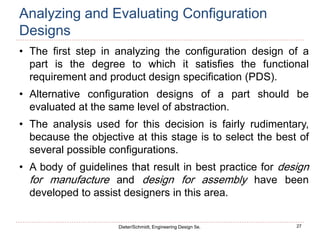 27
Dieter/Schmidt, Engineering Design 5e.
Analyzing and Evaluating Configuration
Designs
• The first step in analyzing the configuration design of a
part is the degree to which it satisfies the functional
requirement and product design specification (PDS).
• Alternative configuration designs of a part should be
evaluated at the same level of abstraction.
• The analysis used for this decision is fairly rudimentary,
because the objective at this stage is to select the best of
several possible configurations.
• A body of guidelines that result in best practice for design
for manufacture and design for assembly have been
developed to assist designers in this area.
 
