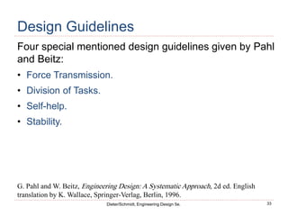 33
Dieter/Schmidt, Engineering Design 5e.
Design Guidelines
Four special mentioned design guidelines given by Pahl
and Beitz:
• Force Transmission.
• Division of Tasks.
• Self-help.
• Stability.
G. Pahl and W. Beitz, Engineering Design: A Systematic Approach, 2d ed. English
translation by K. Wallace, Springer-Verlag, Berlin, 1996.
 